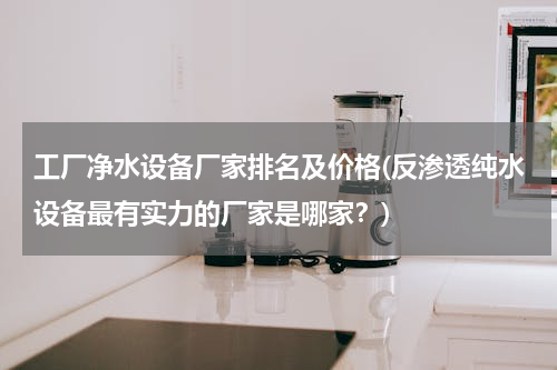 工厂净水设备厂家排名及价格(反渗透纯水设备最有实力的厂家是哪家？)