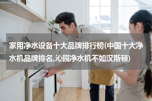 家用净水设备十大品牌排行榜(中国十大净水机品牌排名,沁园净水机不如汉斯顿)