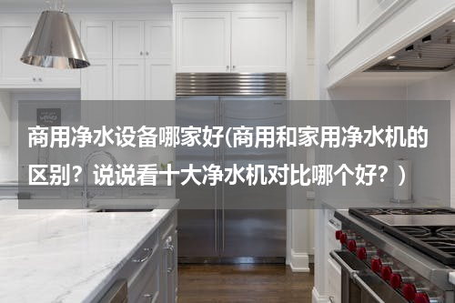 商用净水设备哪家好(商用和家用净水机的区别？说说看十大净水机对比哪个好？)