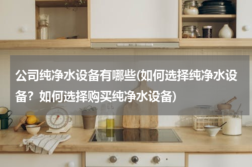 公司纯净水设备有哪些(如何选择纯净水设备？如何选择购买纯净水设备)