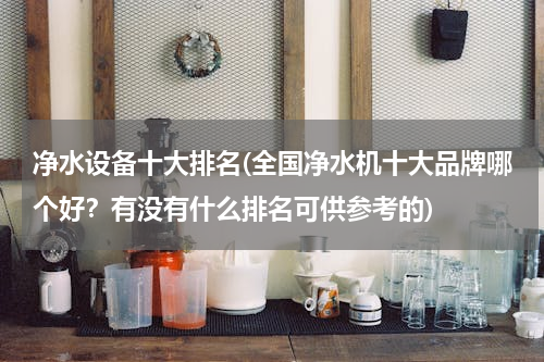 净水设备十大排名(全国净水机十大品牌哪个好？有没有什么排名可供参考的)