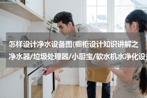 怎样设计净水设备图(橱柜设计知识讲解之净水器/垃圾处理器/小厨宝/软水机水净化设备)