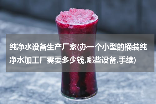 纯净水设备生产厂家(办一个小型的桶装纯净水加工厂需要多少钱,哪些设备,手续)