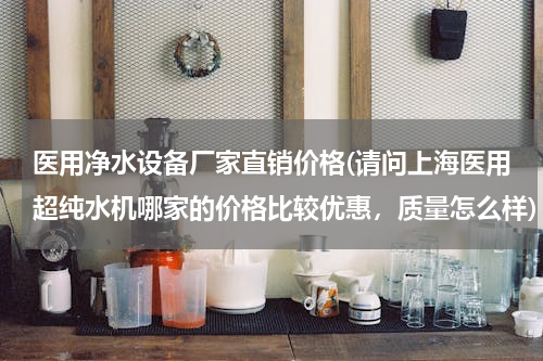 医用净水设备厂家直销价格(请问上海医用超纯水机哪家的价格比较优惠，质量怎么样)