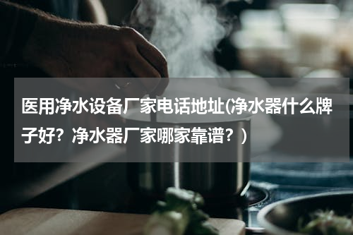 医用净水设备厂家电话地址(净水器什么牌子好？净水器厂家哪家靠谱？)