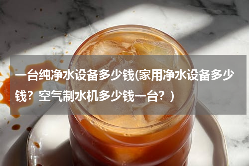 一台纯净水设备多少钱(家用净水设备多少钱？空气制水机多少钱一台？)