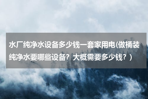 水厂纯净水设备多少钱一套家用电(做桶装纯净水要哪些设备？大概需要多少钱？)