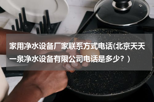 家用净水设备厂家联系方式电话(北京天天一泉净水设备有限公司电话是多少？)