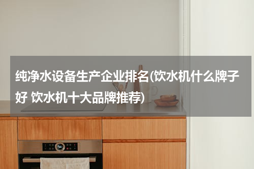 纯净水设备生产企业排名(饮水机什么牌子好 饮水机十大品牌推荐)