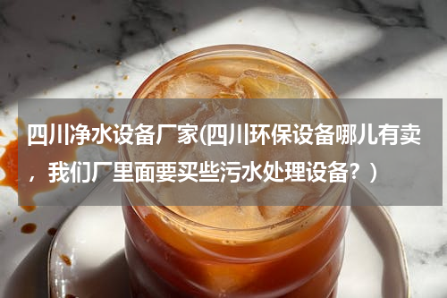 四川净水设备厂家(四川环保设备哪儿有卖，我们厂里面要买些污水处理设备？)