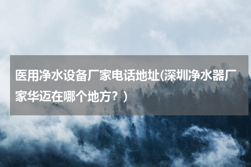 医用净水设备厂家电话地址(深圳净水器厂家华迈在哪个地方？)