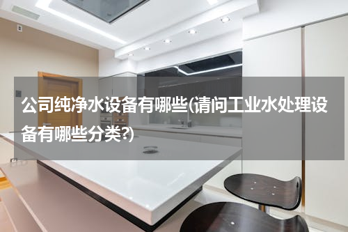 公司纯净水设备有哪些(请问工业水处理设备有哪些分类?)