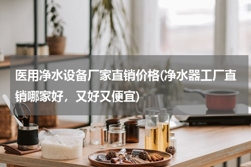 医用净水设备厂家直销价格(净水器工厂直销哪家好，又好又便宜)