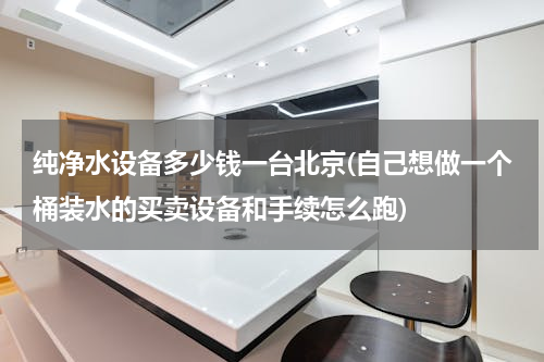 纯净水设备多少钱一台北京(自己想做一个桶装水的买卖设备和手续怎么跑)