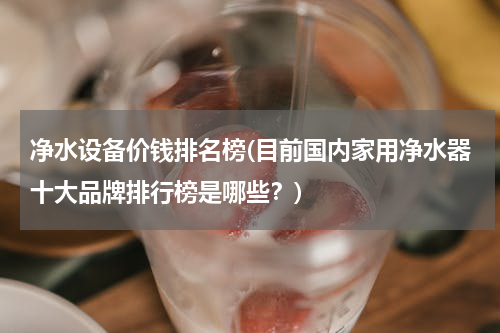 净水设备价钱排名榜(目前国内家用净水器十大品牌排行榜是哪些？)