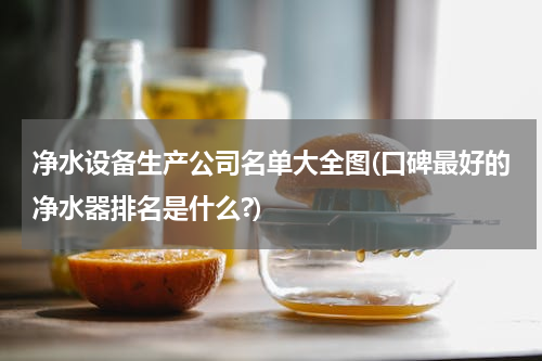 净水设备生产公司名单大全图(口碑最好的净水器排名是什么?)
