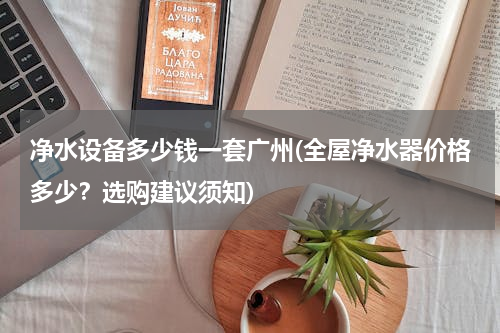 净水设备多少钱一套广州(全屋净水器价格多少？选购建议须知)