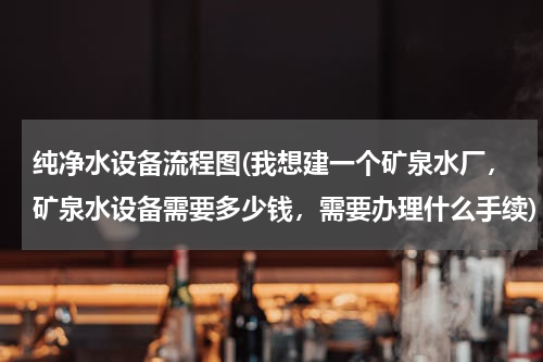 纯净水设备流程图(我想建一个矿泉水厂，矿泉水设备需要多少钱，需要办理什么手续)
