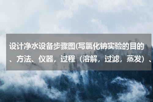 设计净水设备步骤图(写氯化钠实验的目的、方法、仪器，过程（溶解，过滤，蒸发）、结果，等记录)