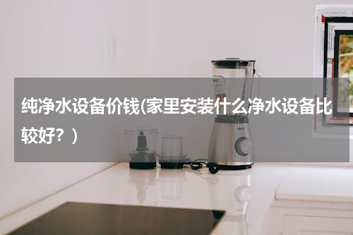 纯净水设备价钱(家里安装什么净水设备比较好？)