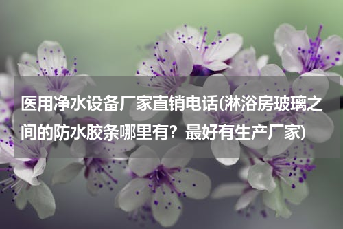 医用净水设备厂家直销电话(淋浴房玻璃之间的防水胶条哪里有？最好有生产厂家)