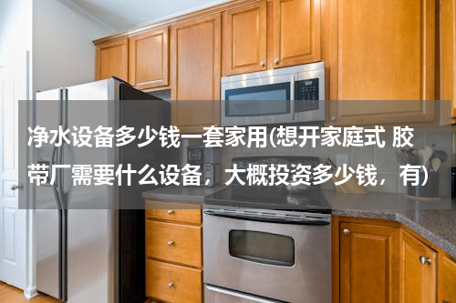 净水设备多少钱一套家用(想开家庭式 胶带厂需要什么设备，大概投资多少钱，有)