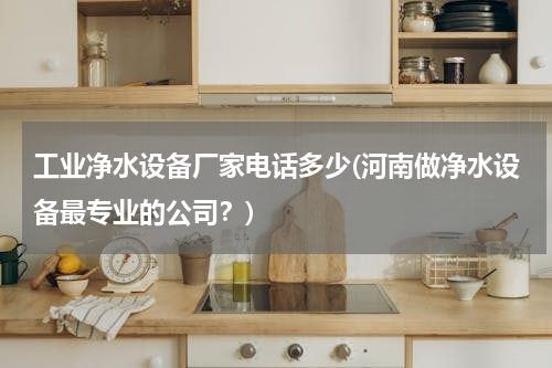 工业净水设备厂家电话多少(河南做净水设备最专业的公司？)