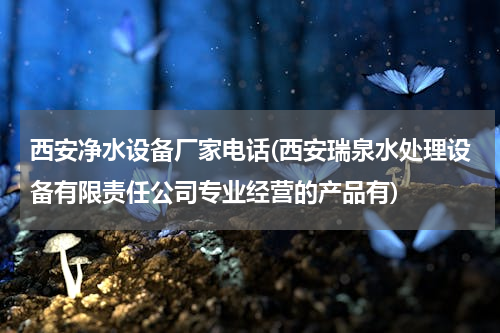 西安净水设备厂家电话(西安瑞泉水处理设备有限责任公司专业经营的产品有)
