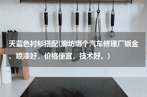 天蓝色衬衫搭配(廊坊哪个汽车修理厂钣金、喷漆好，价格便宜，技术好。)