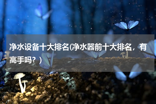净水设备十大排名(净水器前十大排名，有高手吗？)