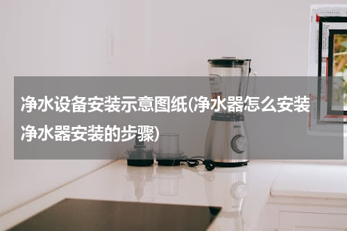 净水设备安装示意图纸(净水器怎么安装 净水器安装的步骤)