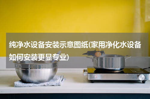 纯净水设备安装示意图纸(家用净化水设备如何安装更显专业)