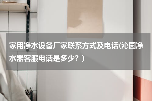 家用净水设备厂家联系方式及电话(沁园净水器客服电话是多少？)