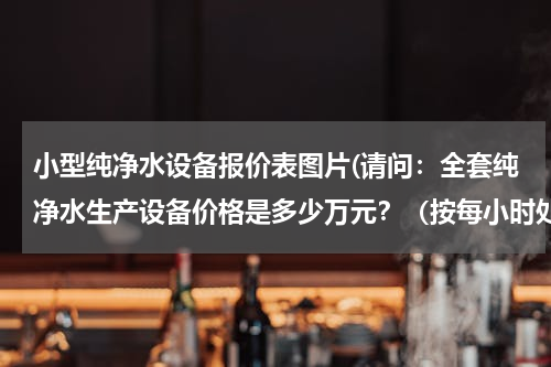 小型纯净水设备报价表图片(请问：全套纯净水生产设备价格是多少万元？（按每小时处理5吨水计算）)