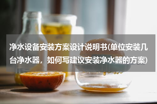 净水设备安装方案设计说明书(单位安装几台净水器，如何写建议安装净水器的方案)
