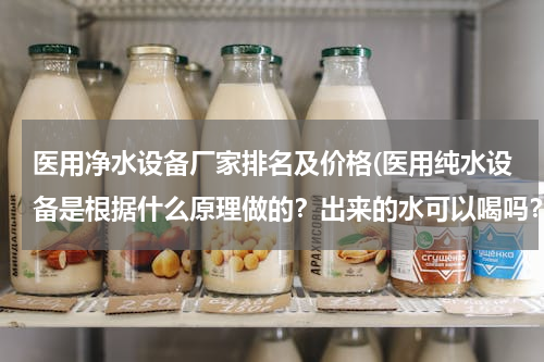 医用净水设备厂家排名及价格(医用纯水设备是根据什么原理做的？出来的水可以喝吗？)