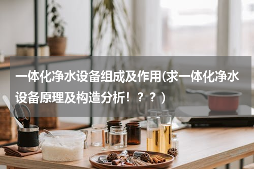 一体化净水设备组成及作用(求一体化净水设备原理及构造分析！？？)