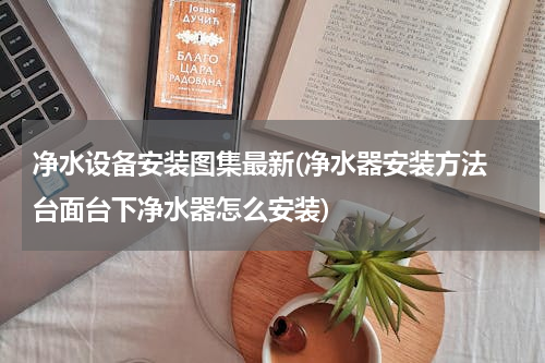 净水设备安装图集最新(净水器安装方法 台面台下净水器怎么安装)