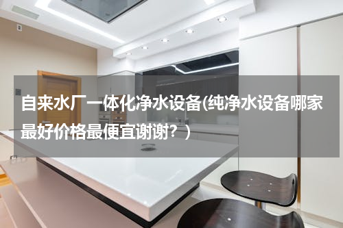 自来水厂一体化净水设备(纯净水设备哪家最好价格最便宜谢谢？)