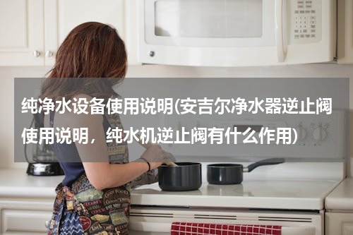 纯净水设备使用说明(安吉尔净水器逆止阀使用说明，纯水机逆止阀有什么作用)
