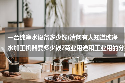 一台纯净水设备多少钱(请问有人知道纯净水加工机器要多少钱?商业用途和工业用的分别多少钱)
