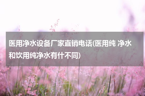 医用净水设备厂家直销电话(医用纯 净水和饮用纯净水有什不同)