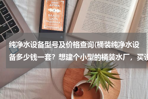 纯净水设备型号及价格查询(桶装纯净水设备多少钱一套？想建个小型的桶装水厂，买设备需要多少钱？)