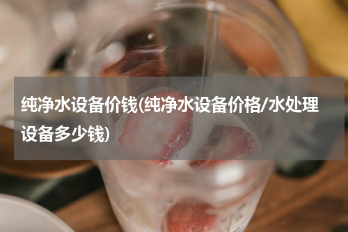 纯净水设备价钱(纯净水设备价格/水处理设备多少钱)