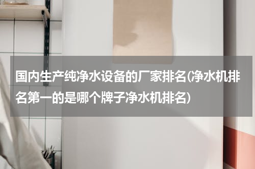 国内生产纯净水设备的厂家排名(净水机排名第一的是哪个牌子净水机排名)