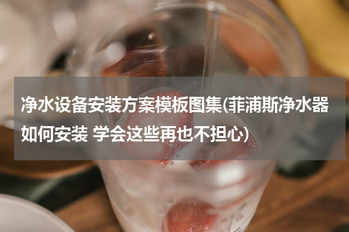 净水设备安装方案模板图集(菲浦斯净水器如何安装 学会这些再也不担心)
