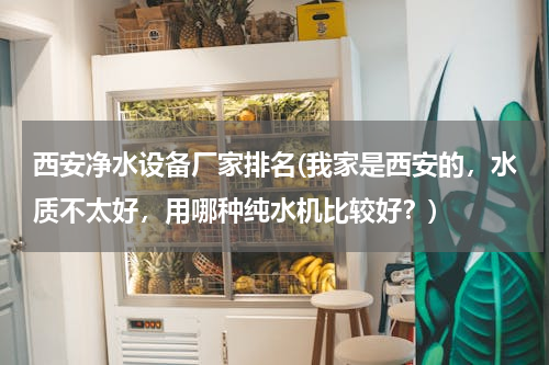 西安净水设备厂家排名(我家是西安的，水质不太好，用哪种纯水机比较好？)