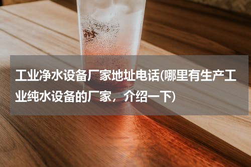 工业净水设备厂家地址电话(哪里有生产工业纯水设备的厂家，介绍一下)