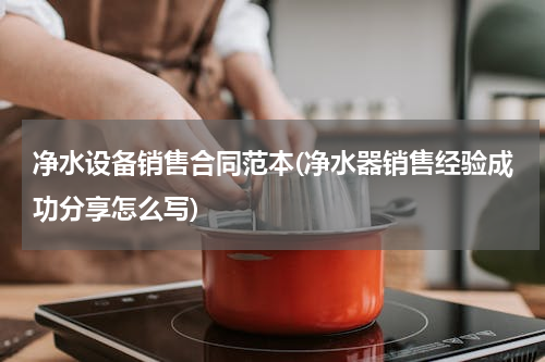 净水设备销售合同范本(净水器销售经验成功分享怎么写)