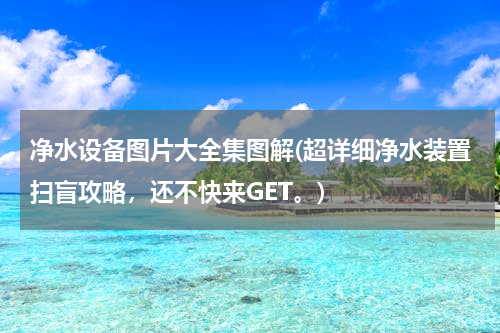 净水设备图片大全集图解(超详细净水装置扫盲攻略，还不快来GET。)